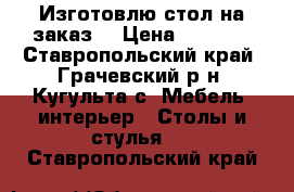 Изготовлю стол на заказ  › Цена ­ 7 000 - Ставропольский край, Грачевский р-н, Кугульта с. Мебель, интерьер » Столы и стулья   . Ставропольский край